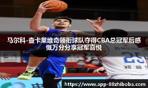 马尔科-查卡莱维奇领衔球队夺得CBA总冠军后感慨万分分享冠军喜悦