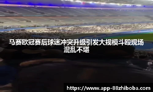 马赛欧冠赛后球迷冲突升级引发大规模斗殴现场混乱不堪