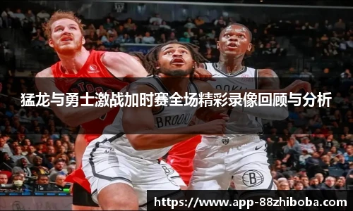 猛龙与勇士激战加时赛全场精彩录像回顾与分析
