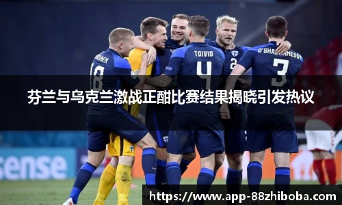 芬兰与乌克兰激战正酣比赛结果揭晓引发热议